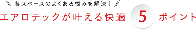 各スペースのよくある悩みを解決！5エアロテックが叶える快適5ポイント