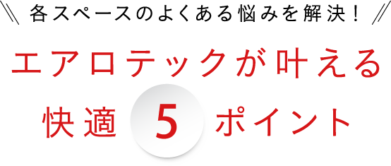 各スペースのよくある悩みを解決！5エアロテックが叶える快適5ポイント